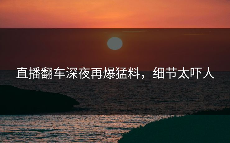 直播翻车深夜再爆猛料，细节太吓人