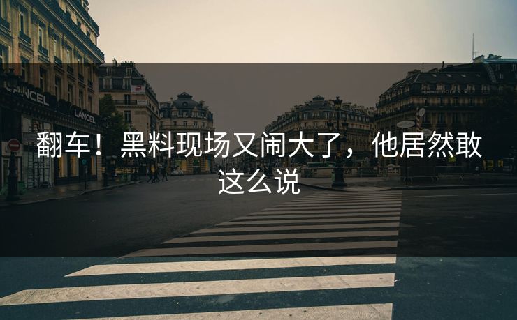翻车！黑料现场又闹大了，他居然敢这么说