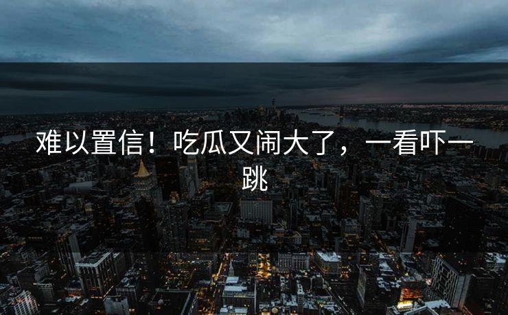 难以置信！吃瓜又闹大了，一看吓一跳