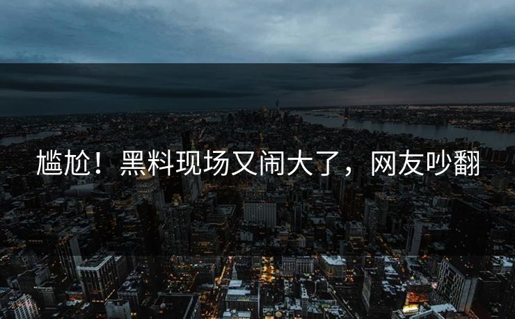 尴尬！黑料现场又闹大了，网友吵翻
