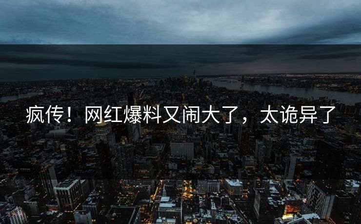 疯传！网红爆料又闹大了，太诡异了