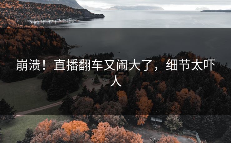 崩溃！直播翻车又闹大了，细节太吓人