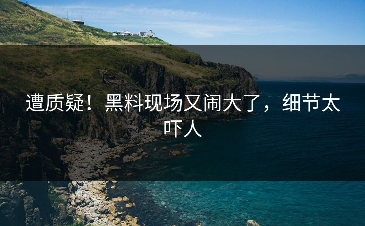 遭质疑！黑料现场又闹大了，细节太吓人