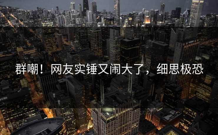 群嘲！网友实锤又闹大了，细思极恐