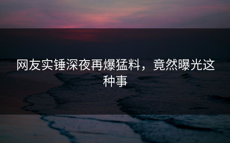 网友实锤深夜再爆猛料，竟然曝光这种事