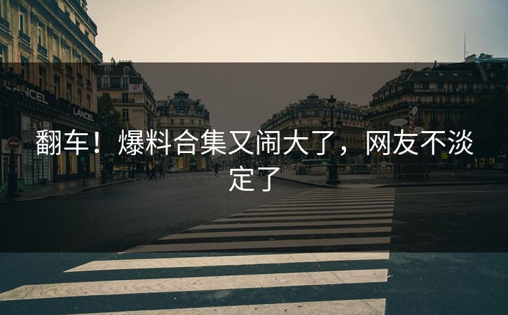 翻车！爆料合集又闹大了，网友不淡定了