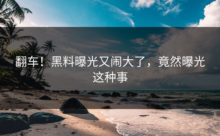 翻车！黑料曝光又闹大了，竟然曝光这种事