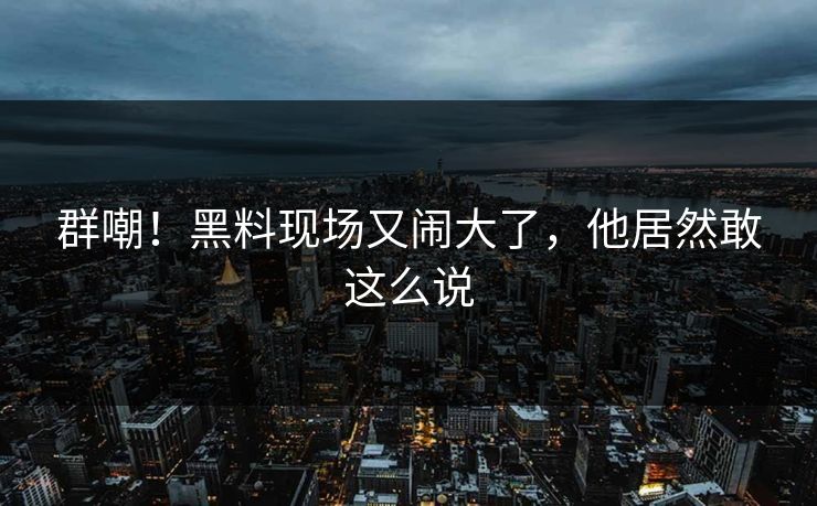 群嘲！黑料现场又闹大了，他居然敢这么说