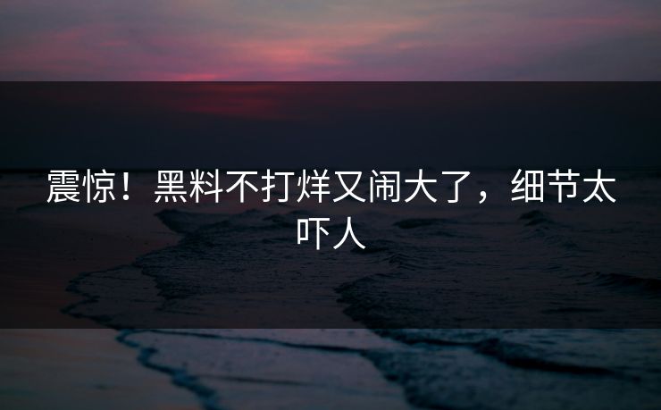 震惊！黑料不打烊又闹大了，细节太吓人
