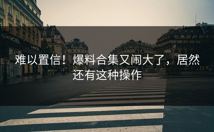 难以置信！爆料合集又闹大了，居然还有这种操作