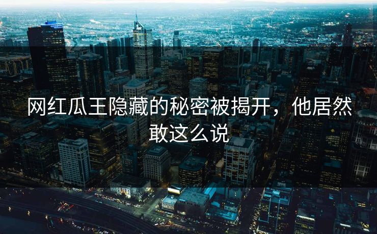 网红瓜王隐藏的秘密被揭开，他居然敢这么说