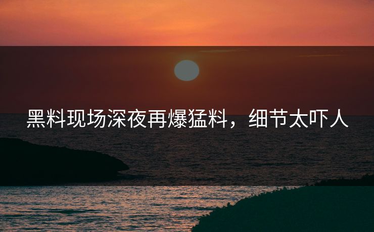 黑料现场深夜再爆猛料，细节太吓人