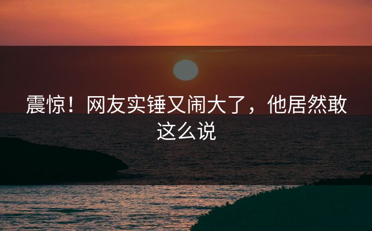 震惊！网友实锤又闹大了，他居然敢这么说