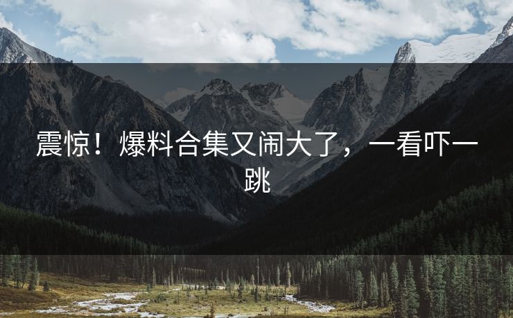 震惊！爆料合集又闹大了，一看吓一跳