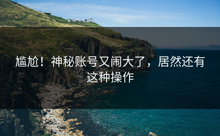 尴尬！神秘账号又闹大了，居然还有这种操作