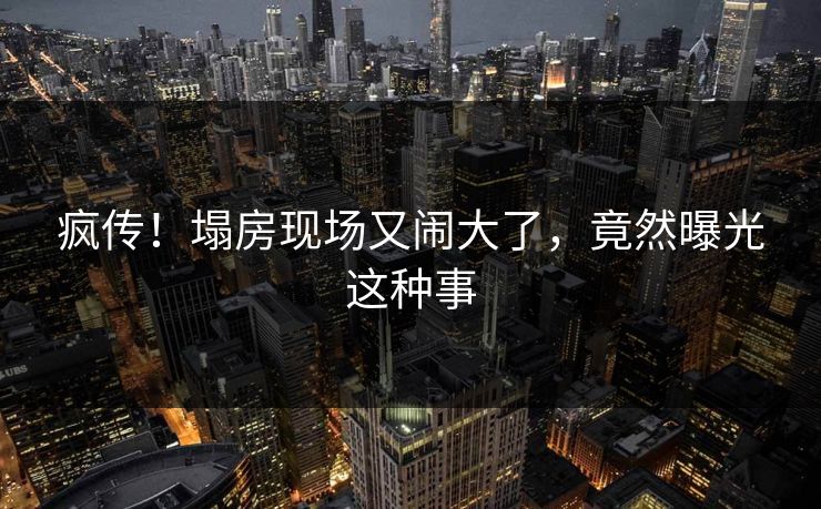 疯传！塌房现场又闹大了，竟然曝光这种事