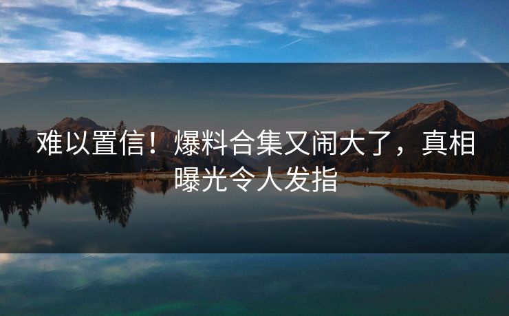 难以置信！爆料合集又闹大了，真相曝光令人发指