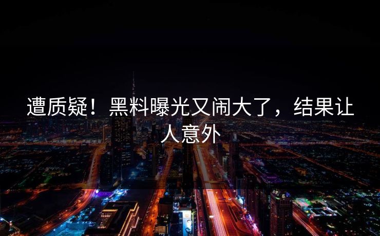 遭质疑！黑料曝光又闹大了，结果让人意外