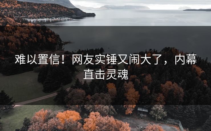 难以置信！网友实锤又闹大了，内幕直击灵魂