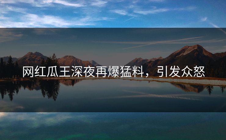 网红瓜王深夜再爆猛料，引发众怒