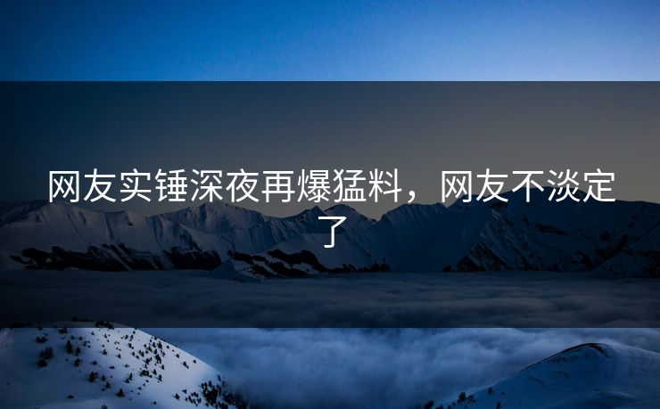 网友实锤深夜再爆猛料，网友不淡定了