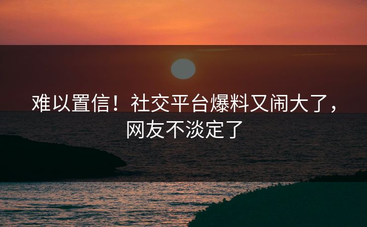 难以置信！社交平台爆料又闹大了，网友不淡定了