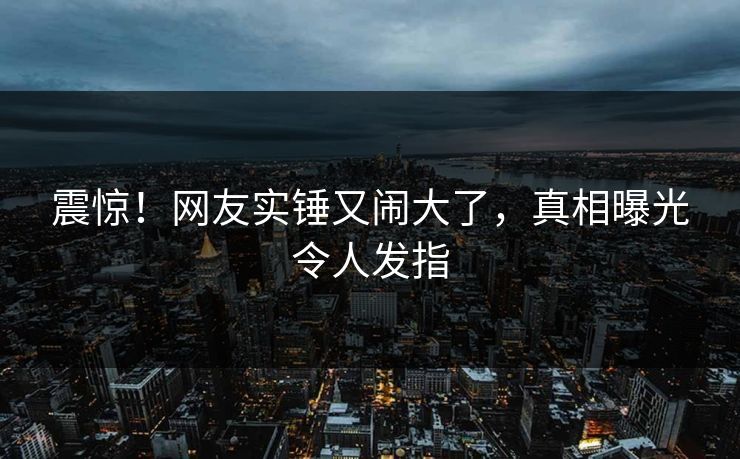 震惊！网友实锤又闹大了，真相曝光令人发指