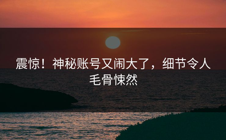 震惊！神秘账号又闹大了，细节令人毛骨悚然