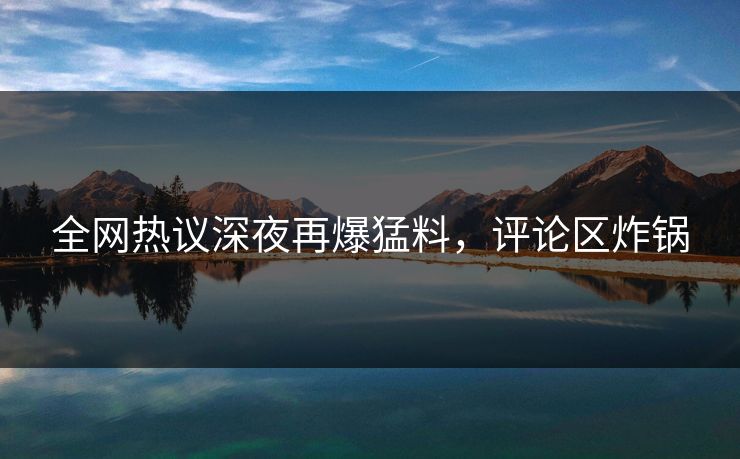 全网热议深夜再爆猛料，评论区炸锅