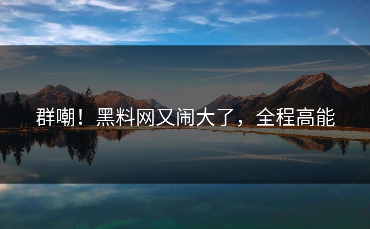 群嘲！黑料网又闹大了，全程高能