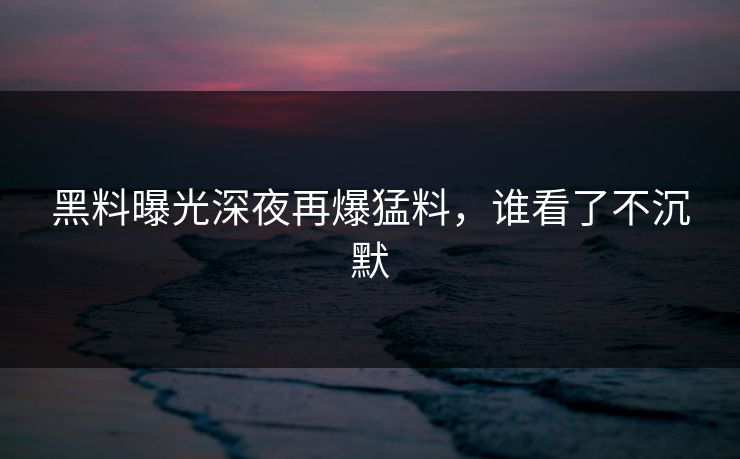 黑料曝光深夜再爆猛料，谁看了不沉默