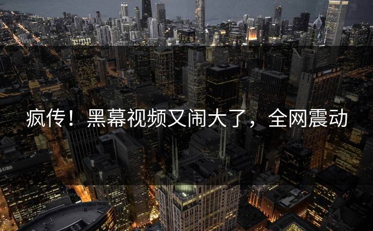 疯传！黑幕视频又闹大了，全网震动