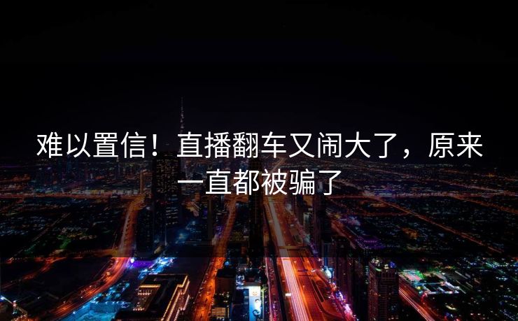 难以置信！直播翻车又闹大了，原来一直都被骗了