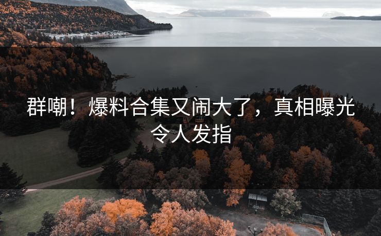 群嘲！爆料合集又闹大了，真相曝光令人发指