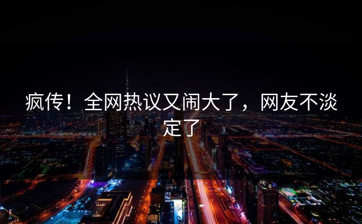 疯传！全网热议又闹大了，网友不淡定了