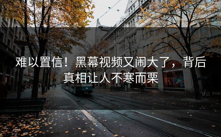 难以置信！黑幕视频又闹大了，背后真相让人不寒而栗