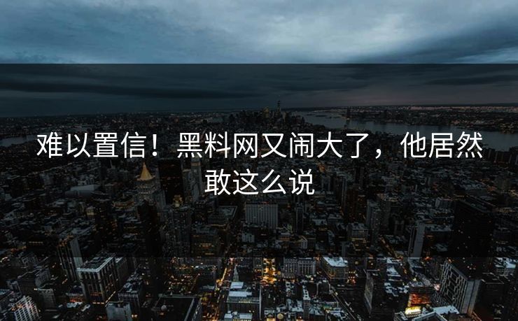 难以置信！黑料网又闹大了，他居然敢这么说