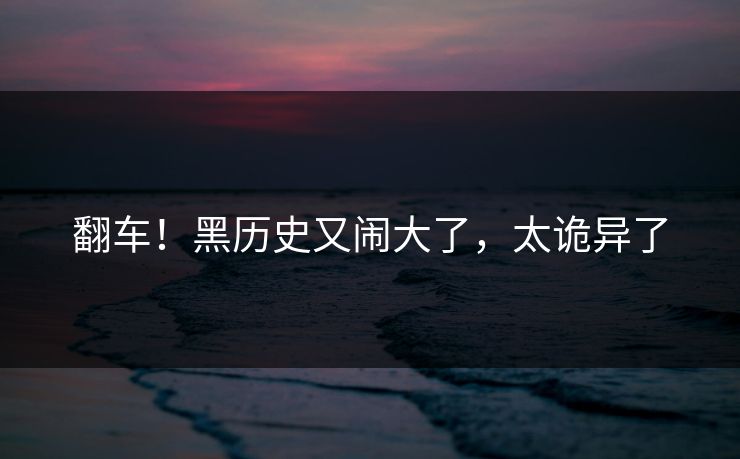 翻车！黑历史又闹大了，太诡异了