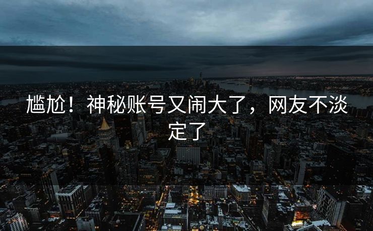 尴尬！神秘账号又闹大了，网友不淡定了