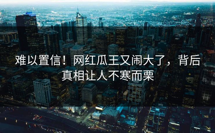 难以置信！网红瓜王又闹大了，背后真相让人不寒而栗
