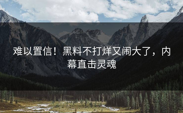 难以置信！黑料不打烊又闹大了，内幕直击灵魂