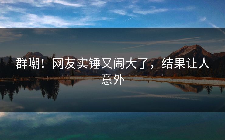 群嘲！网友实锤又闹大了，结果让人意外