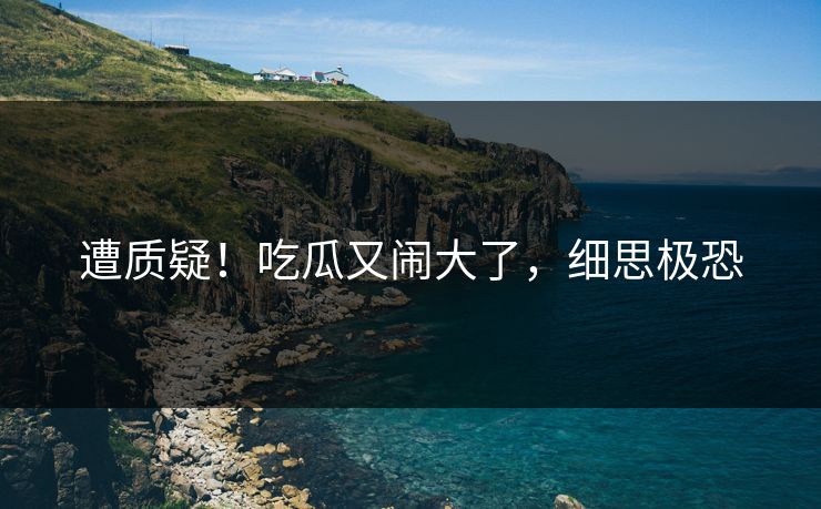 遭质疑！吃瓜又闹大了，细思极恐