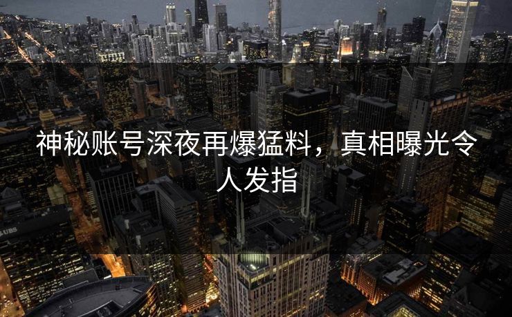 神秘账号深夜再爆猛料，真相曝光令人发指