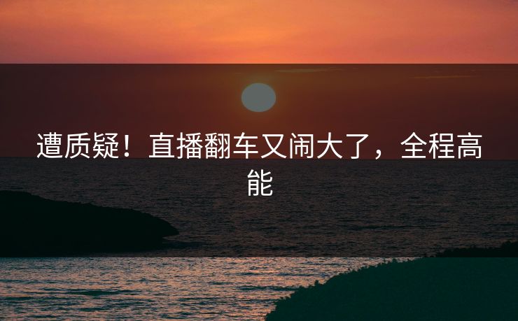 遭质疑！直播翻车又闹大了，全程高能