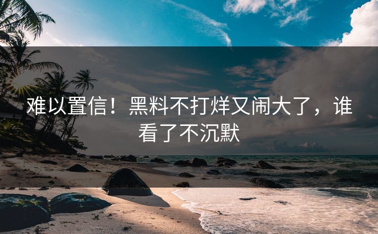 难以置信！黑料不打烊又闹大了，谁看了不沉默