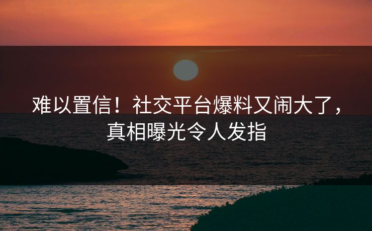 难以置信！社交平台爆料又闹大了，真相曝光令人发指
