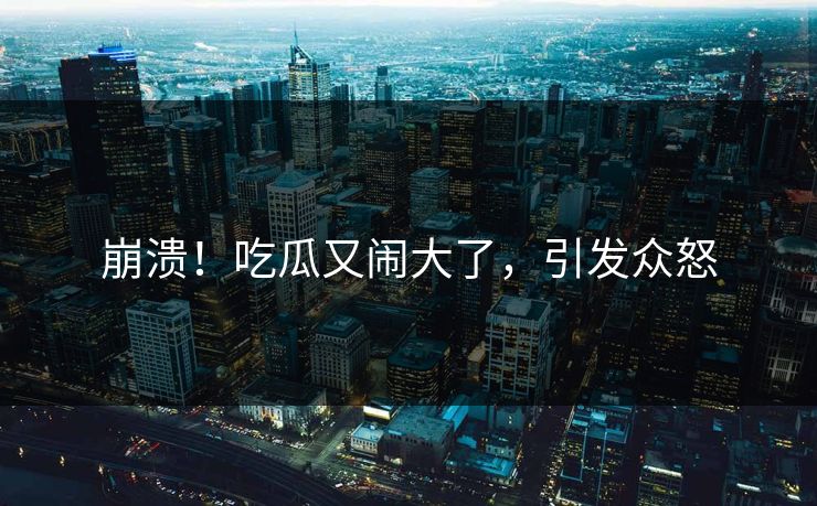 崩溃！吃瓜又闹大了，引发众怒