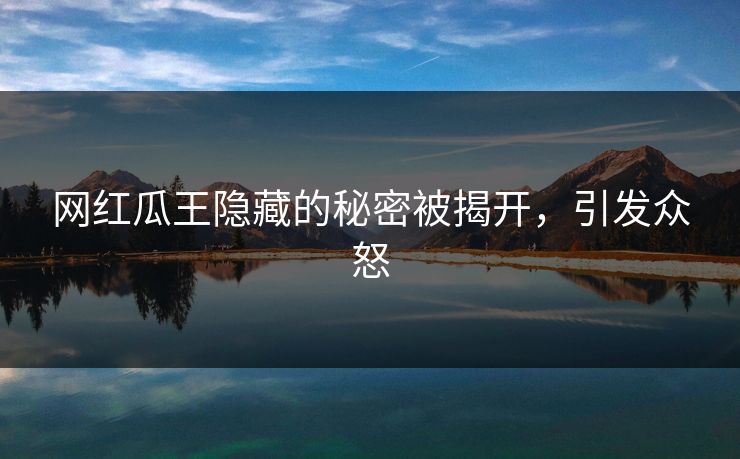 网红瓜王隐藏的秘密被揭开，引发众怒
