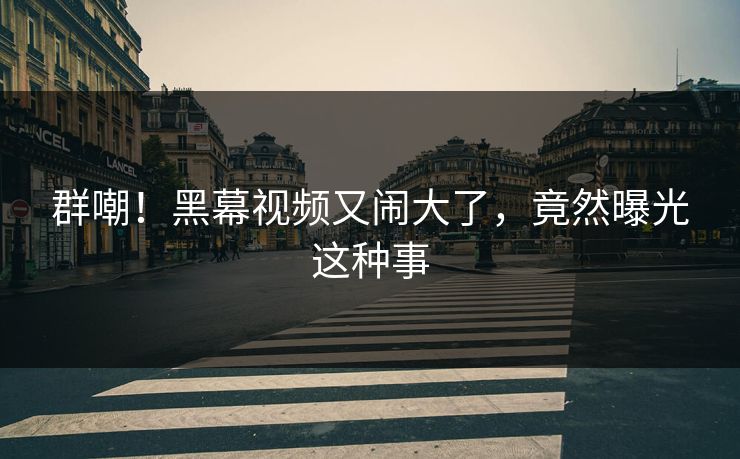 群嘲！黑幕视频又闹大了，竟然曝光这种事